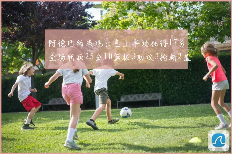 阿德巴约表现出色上半场独得17分全场斩获25分10篮板3助攻3抢断2盖帽
