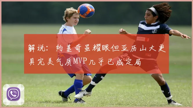 解说：约基奇虽耀眼但亚历山大更具完美气质MVP几乎已成定局