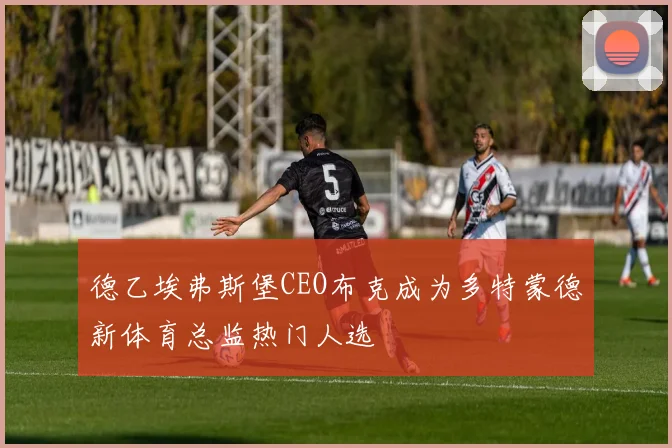 德乙埃弗斯堡CEO布克成为多特蒙德新体育总监热门人选