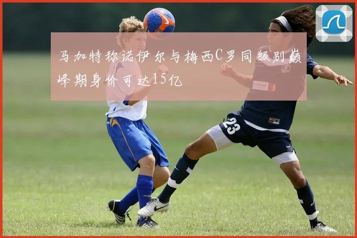 马加特称诺伊尔与梅西C罗同级别巅峰期身价可达15亿