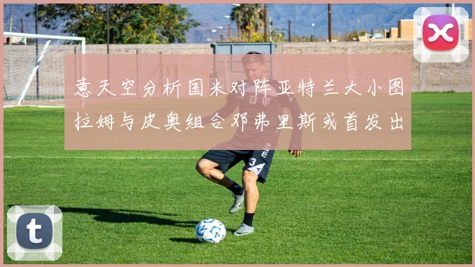 意天空分析国米对阵亚特兰大小图拉姆与皮奥组合邓弗里斯或首发出战