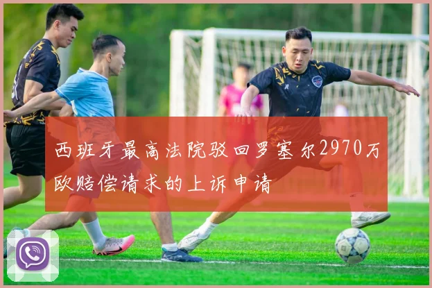 西班牙最高法院驳回罗塞尔2970万欧赔偿请求的上诉申请
