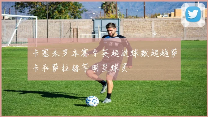 卡塞米罗本赛季英超进球数超越萨卡和萨拉赫等明星球员