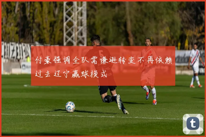 付豪强调全队需谦逊转变不再依赖过去辽宁赢球模式