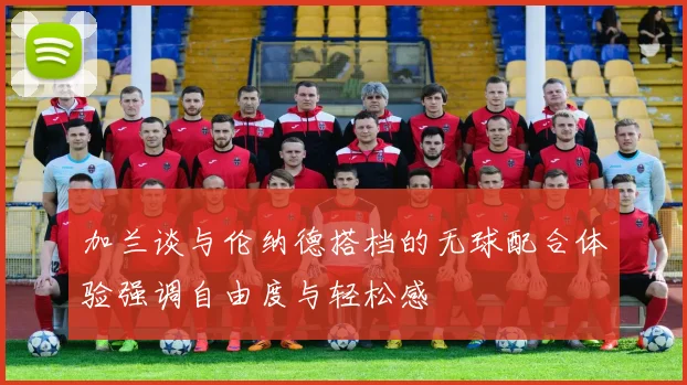 加兰谈与伦纳德搭档的无球配合体验强调自由度与轻松感