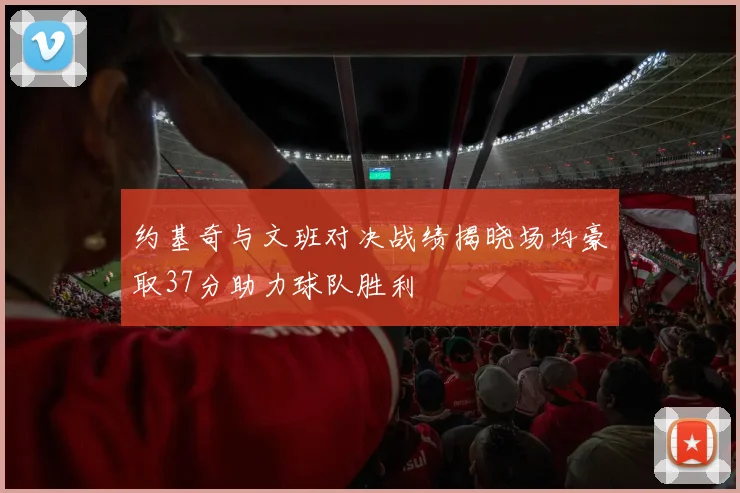 约基奇与文班对决战绩揭晓场均豪取37分助力球队胜利