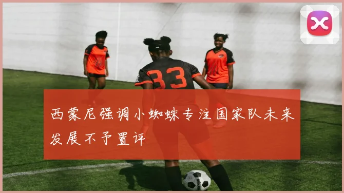 西蒙尼强调小蜘蛛专注国家队未来发展不予置评