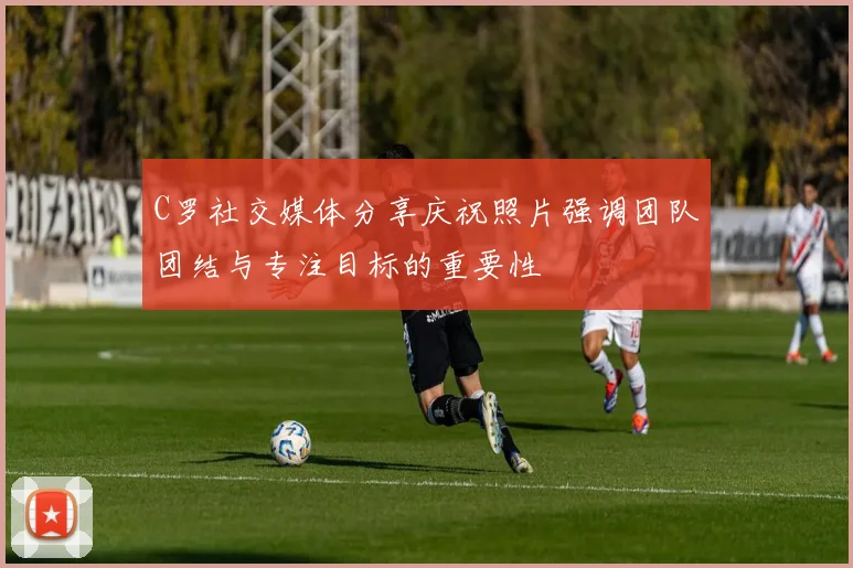 C罗社交媒体分享庆祝照片强调团队团结与专注目标的重要性