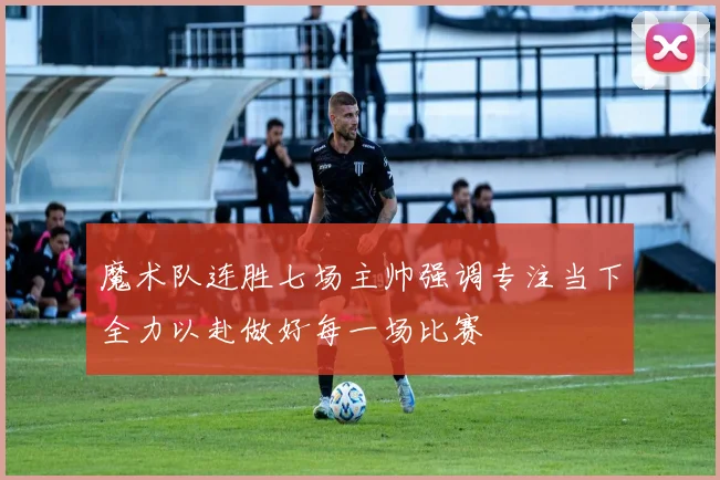 魔术队连胜七场主帅强调专注当下全力以赴做好每一场比赛