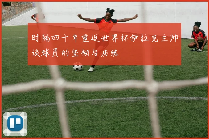 时隔四十年重返世界杯伊拉克主帅谈球员的坚韧与历练